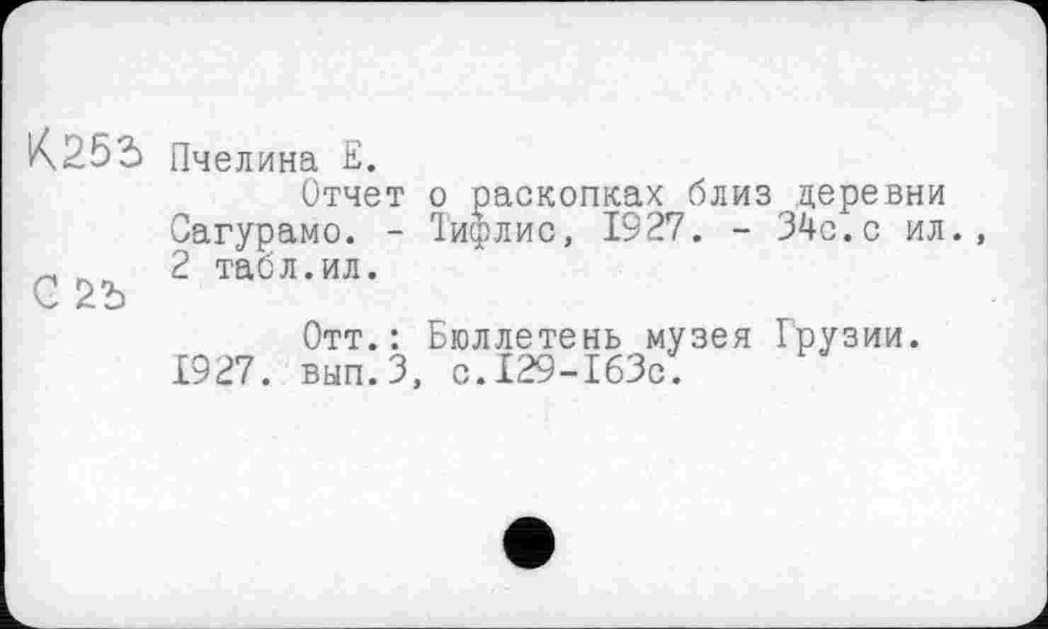 ﻿К.255 Пчелина Е.
Отчет о раскопках близ деревни Сагурамо. - Тифлис, 1927. - 34с.с ил.
С 2 табл’ил’
Отт.: Бюллетень музея Грузии. вып.З, C.I29-I63C.
£927.